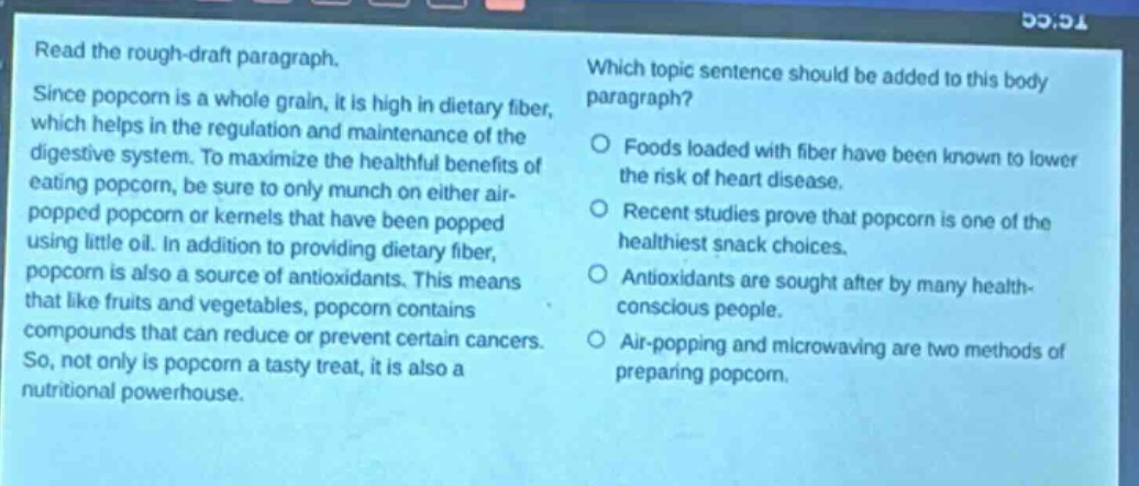 read the rough - draft paragraph. since popcorn is a whole grain, it is high in dietary fiber, which helps in the regulation and maintenance of the digestive system. to maximize the healthful benefits of eating popcorn, be sure to only munch on either air - popped popcorn or kernels that have been popped using little oil. in addition to providing dietary fiber, popcorn is also a source of antioxidants. this means that like fruits and vegetables, popcorn contains compounds that can reduce or prevent certain cancers. so, not only is popcorn a tasty treat, it is also a nutritional powerhouse. which topic sentence should be added to this body paragraph? foods loaded with fiber have been known to lower the risk of heart disease. recent studies prove that popcorn is one of the healthiest snack choices. antioxidants are sought after by many health - conscious people. air - popping and microwaving are two methods of preparing popcorn.