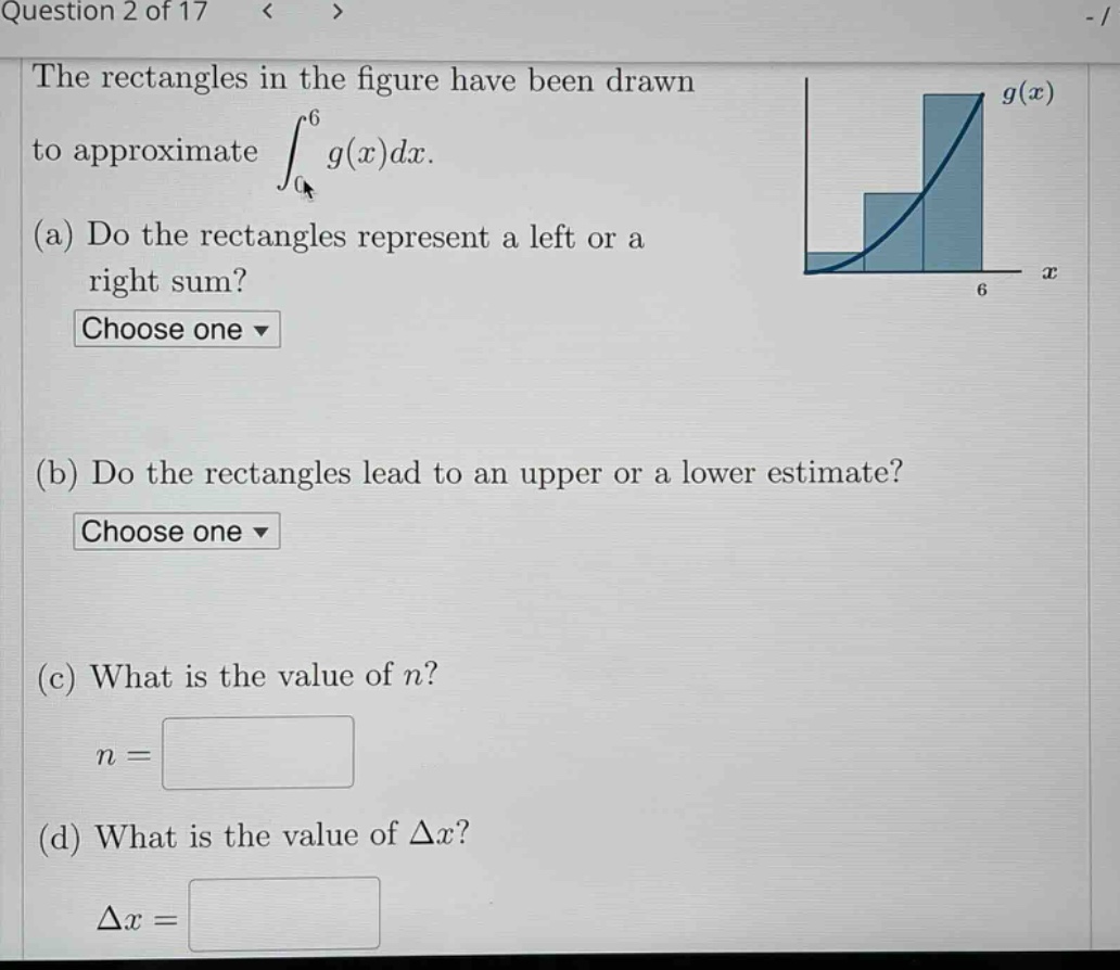 question 2 of 17 the rectangles in the figure have been drawn to approximate ∫₀⁶ g(x)dx. (a) do the rectangles represent a left or a right sum? choose one (b) do the rectangles lead to an upper or a lower estimate? choose one (c) what is the value of n? n = (d) what is the value of δx? δx =