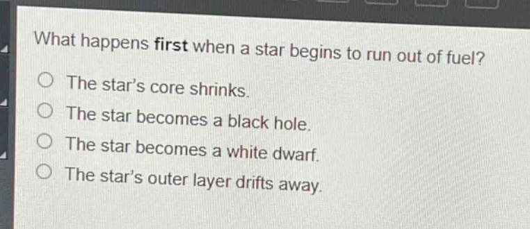 what happens first when a star begins to run out of fuel? the star’s core shrinks. the star becomes a black hole. the star becomes a white dwarf. the star’s outer layer drifts away.