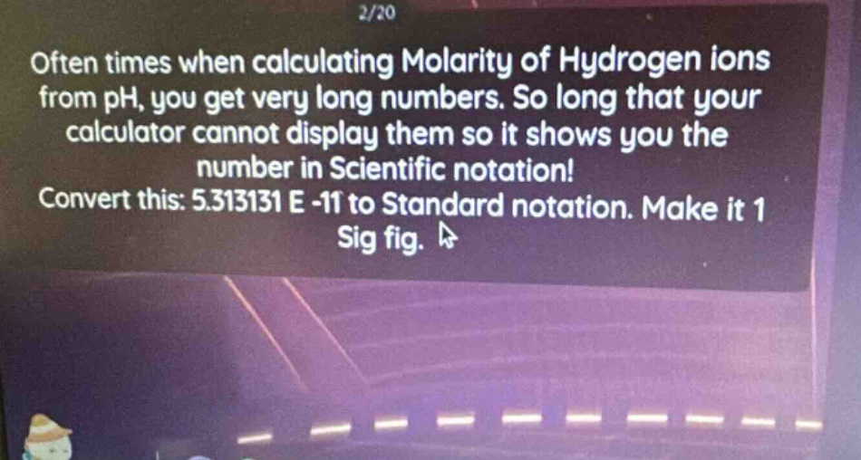often times when calculating molarity of hydrogen ions from ph, you get very long numbers. so long that your calculator cannot display them so it shows you the number in scientific notation! convert this: 5.313131 e -11 to standard notation. make it 1 sig fig.