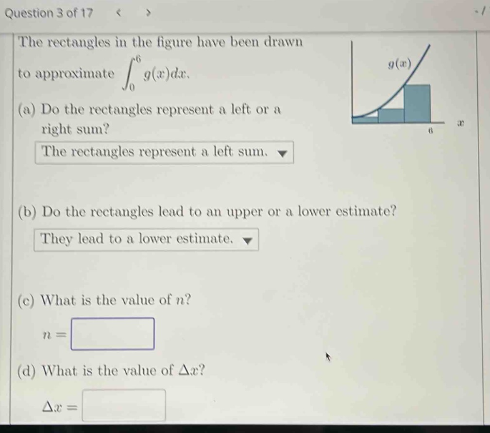 question 3 of 17 the rectangles in the figure have been drawn to approximate ∫₀⁶ g(x)dx. (a) do the rectangles represent a left or a right sum? the rectangles represent a left sum. (b) do the rectangles lead to an upper or a lower estimate? they lead to a lower estimate. (c) what is the value of n? n = (d) what is the value of δx? δx =