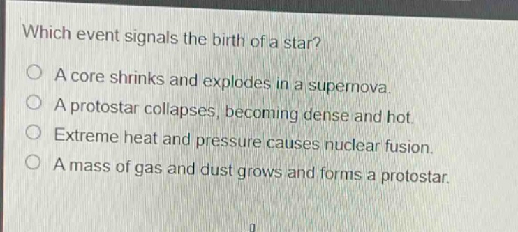which event signals the birth of a star? a core shrinks and explodes in a supernova. a protostar collapses, becoming dense and hot. extreme heat and pressure causes nuclear fusion. a mass of gas and dust grows and forms a protostar.