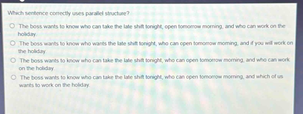 which sentence correctly uses parallel structure?\nthe boss wants to know who can take the late shift tonight, open tomorrow morning, and who can work on the holiday.\nthe boss wants to know who wants the late shift tonight, who can open tomorrow morning, and if you will work on the holiday.\nthe boss wants to know who can take the late shift tonight, who can open tomorrow morning, and who can work on the holiday.\nthe boss wants to know who can take the late shift tonight, who can open tomorrow morning, and which of us wants to work on the holiday.