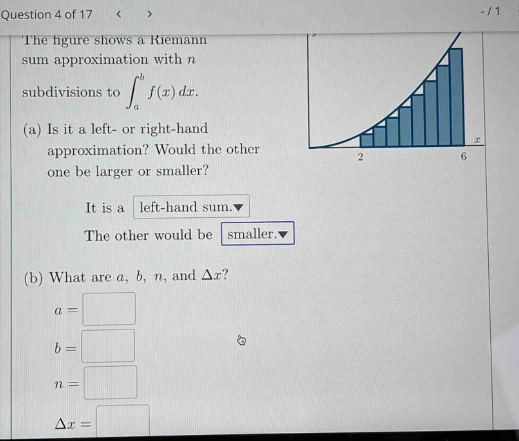 question 4 of 17 < > - / 1 the figure shows a riemann sum approximation with n subdivisions to ∫a to b f(x) dx. (a) is it a left - or right - hand approximation? would the other one be larger or smaller? it is a left - hand sum. the other would be smaller. (b) what are a, b, n, and δx? a = b = n = δx =