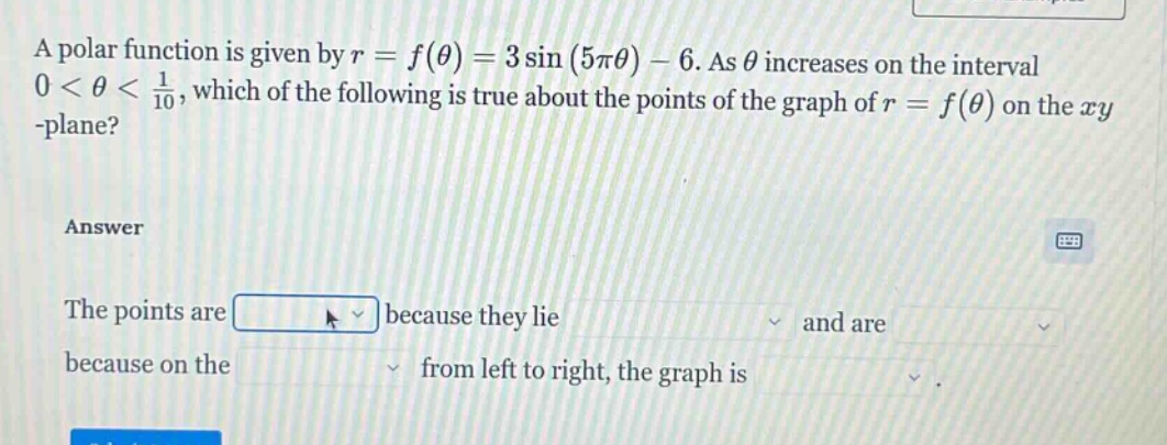 a polar function is given by r = f(θ) = 3 sin(5πθ) - 6. as θ increases on the interval 0 < θ < 1/10, which of the following is true about the points of the graph of r = f(θ) on the xy -plane? answer the points are because they lie and are because on the from left to right, the graph is