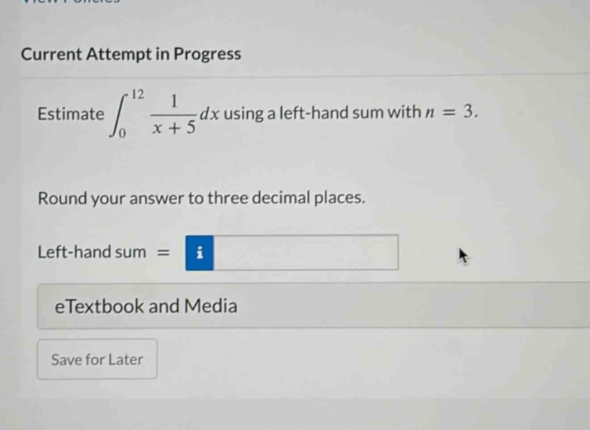 current attempt in progress estimate ∫₀¹² 1/(x + 5) dx using a left - hand sum with n = 3. round your answer to three decimal places. left - hand sum = etextbook and media save for later