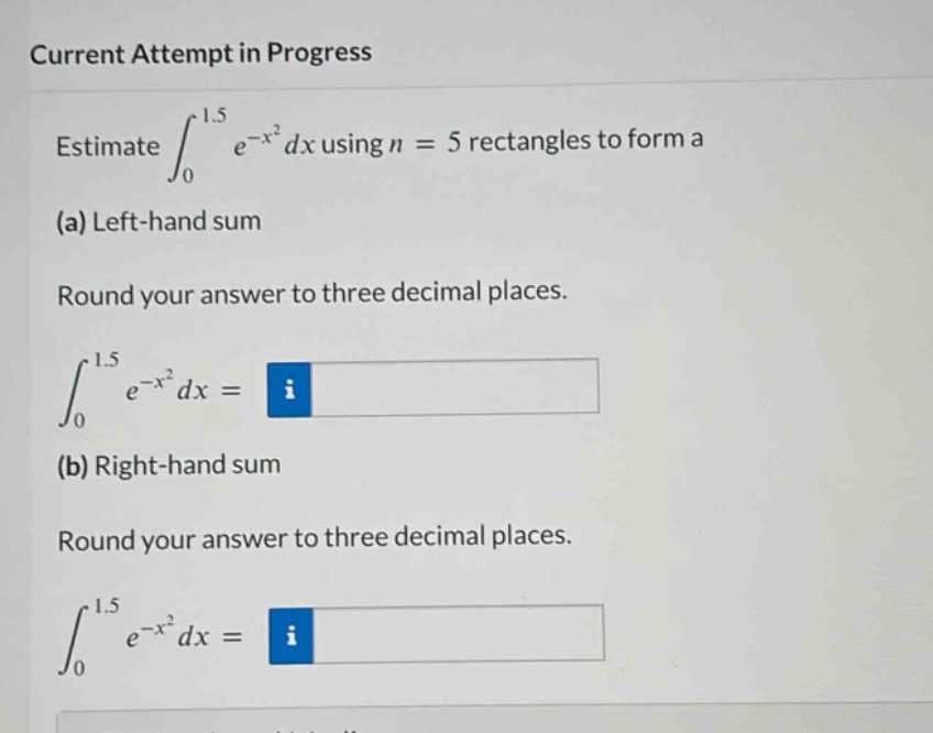 current attempt in progress\nestimate ∫₀¹.⁵ e⁻ˣ² dx using n = 5 rectangles to form a\n(a) left - hand sum\nround your answer to three decimal places.\n∫₀¹.⁵ e⁻ˣ² dx =\n(b) right - hand sum\nround your answer to three decimal places.\n∫₀¹.⁵ e⁻ˣ² dx =