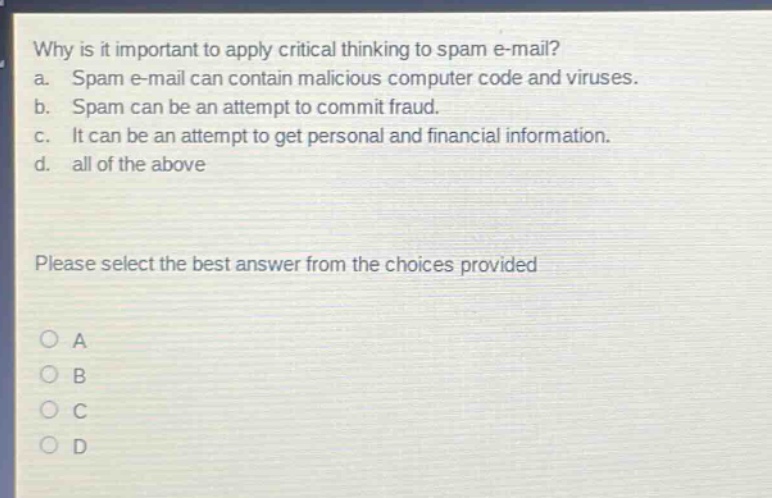 why is it important to apply critical thinking to spam e - mail? a. spam e - mail can contain malicious computer code and viruses. b. spam can be an attempt to commit fraud. c. it can be an attempt to get personal and financial information. d. all of the above please select the best answer from the choices provided a b c d