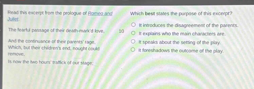 read this excerpt from the prologue of romeo and juliet. the fearful passage of their death - markd love, and the continuance of their parents rage, which, but their childrens end, nought could remove, is now the two hours traffick of our stage; which best states the purpose of this excerpt? it introduces the disagreement of the parents. it explains who the main characters are. it speaks about the setting of the play. it foreshadows the outcome of the play.