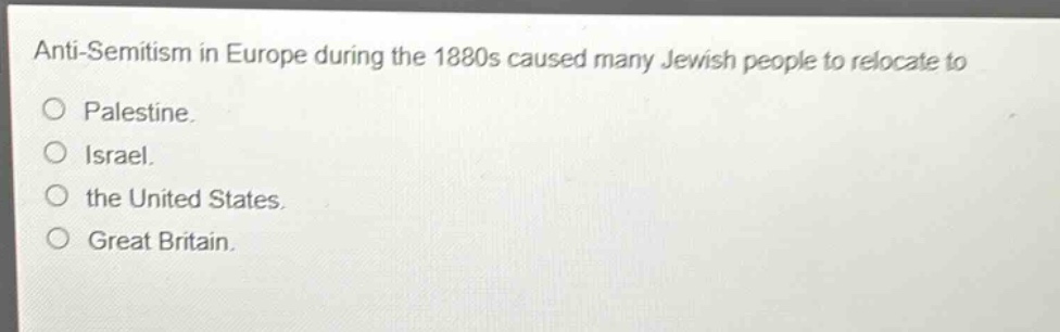 anti - semitism in europe during the 1880s caused many jewish people to relocate to\no palestine.\no israel.\no the united states.\no great britain.