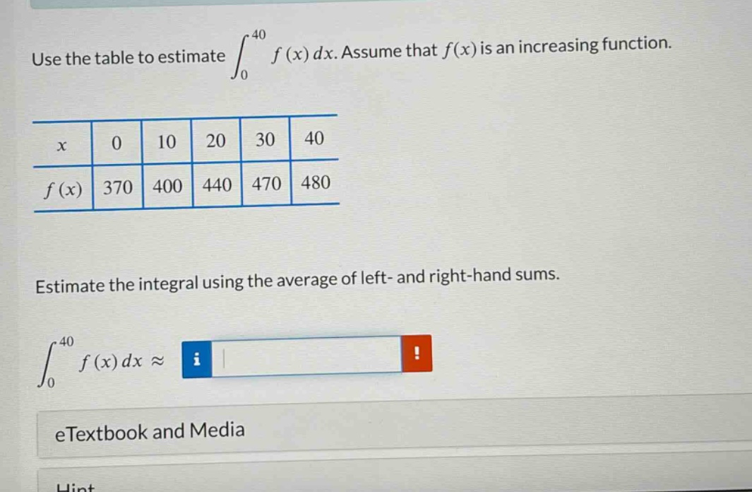 use the table to estimate ∫₀⁴⁰ f(x) dx. assume that f(x) is an increasing function.\n\nx 0 10 20 30 40\nf(x) 370 400 440 470 480\n\nestimate the integral using the average of left - and right - hand sums.\n\n∫₀⁴⁰ f(x) dx ≈