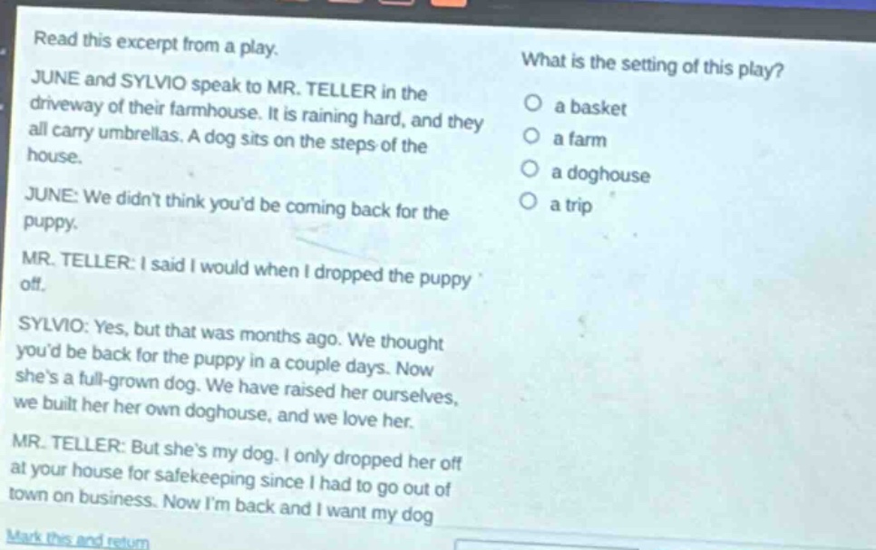 read this excerpt from a play. june and sylvio speak to mr. teller in the driveway of their farmhouse. it is raining hard, and they all carry umbrellas. a dog sits on the steps of the house. june: we didnt think youd be coming back for the puppy. mr. teller: i said i would when i dropped the puppy off. sylvio: yes, but that was months ago. we thought youd be back for the puppy in a couple days. now shes a full - grown dog. we have raised her ourselves, we built her her own doghouse, and we love her. mr. teller: but shes my dog. i only dropped her off at your house for safekeeping since i had to go out of town on business. now im back and i want my dog. what is the setting of this play? a basket a farm a doghouse a trip