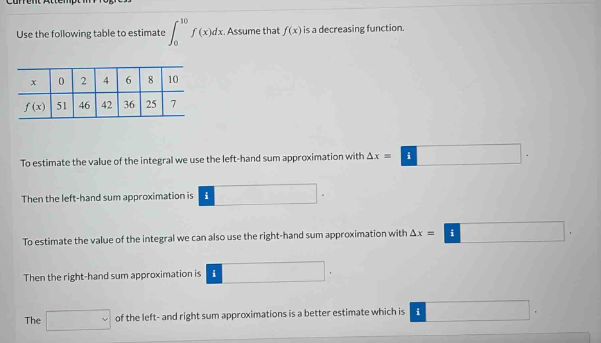 use the following table to estimate ∫₀¹⁰ f(x)dx. assume that f(x) is a decreasing function.\n\nx 0 2 4 6 8 10\nf(x) 51 46 42 36 25 7\n\nto estimate the value of the integral we use the left - hand sum approximation with δx =\n\nthen the left - hand sum approximation is\n\nto estimate the value of the integral we can also use the right - hand sum approximation with δx =\n\nthen the right - hand sum approximation is\n\nthe of the left - and right sum approximations is a better estimate which is