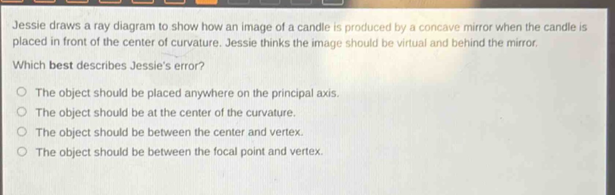 jessie draws a ray diagram to show how an image of a candle is produced by a concave mirror when the candle is placed in front of the center of curvature. jessie thinks the image should be virtual and behind the mirror. which best describes jessie’s error? the object should be placed anywhere on the principal axis. the object should be at the center of the curvature. the object should be between the center and vertex. the object should be between the focal point and vertex.