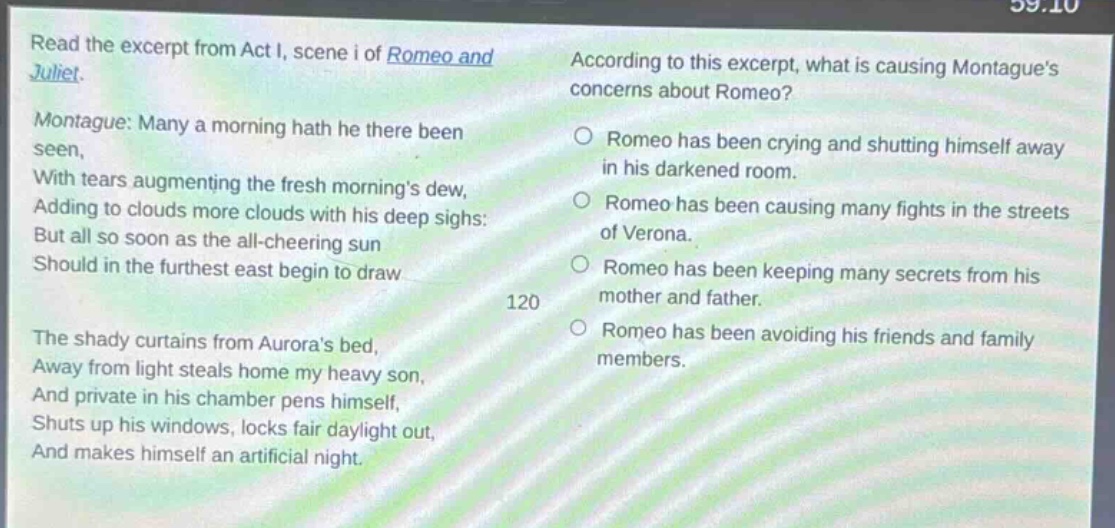 read the excerpt from act i, scene i of romeo and juliet. montague: many a morning hath he there been seen, with tears augmenting the fresh mornings dew, adding to clouds more clouds with his deep sighs: but all so soon as the all - cheering sun should in the furthest east begin to draw the shady curtains from auroras bed, away from light steals home my heavy son, and private in his chamber pens himself, shuts up his windows, locks fair daylight out, and makes himself an artificial night. according to this excerpt, what is causing montagues concerns about romeo? romeo has been crying and shutting himself away in his darkened room. romeo has been causing many fights in the streets of verona. romeo has been keeping many secrets from his mother and father. romeo has been avoiding his friends and family members.
