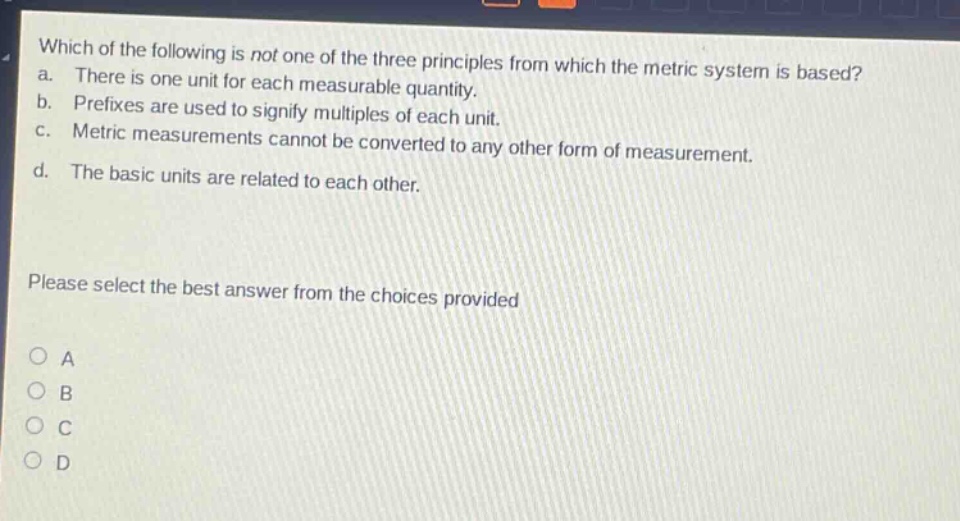 which of the following is not one of the three principles from which the metric system is based? a. there is one unit for each measurable quantity. b. prefixes are used to signify multiples of each unit. c. metric measurements cannot be converted to any other form of measurement. d. the basic units are related to each other. please select the best answer from the choices provided a b c d