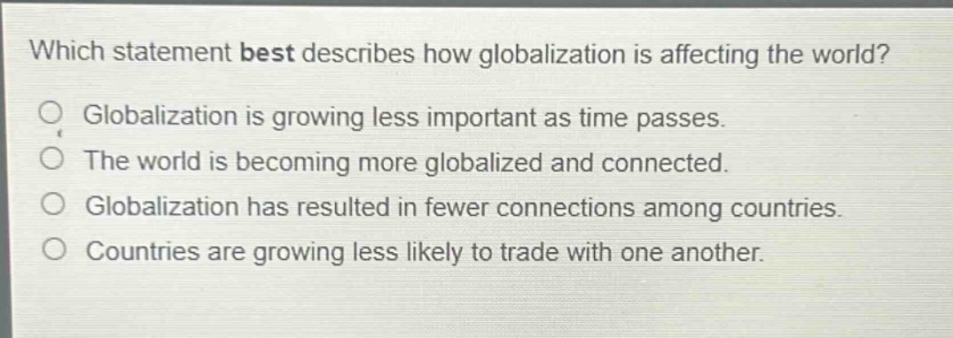 which statement best describes how globalization is affecting the world?\nglobalization is growing less important as time passes.\nthe world is becoming more globalized and connected.\nglobalization has resulted in fewer connections among countries.\ncountries are growing less likely to trade with one another.