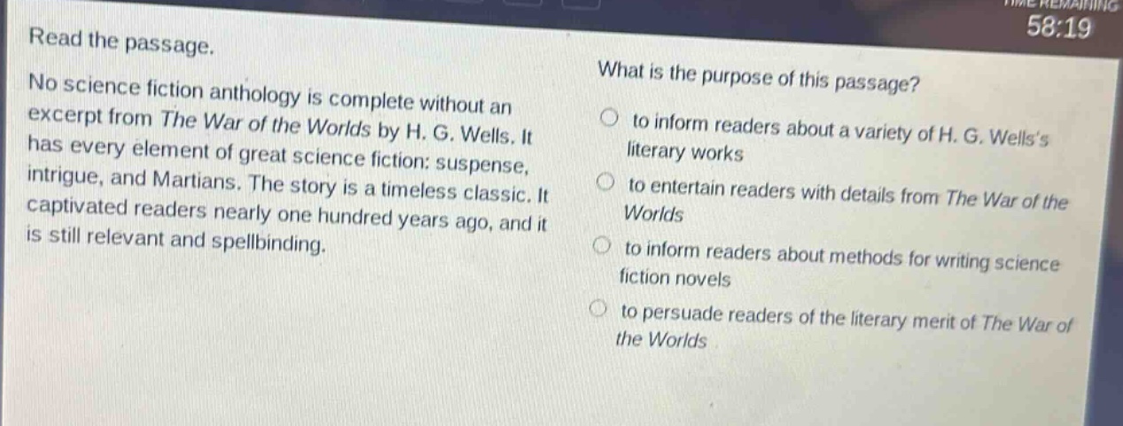 read the passage. no science fiction anthology is complete without an excerpt from the war of the worlds by h. g. wells. it has every element of great science fiction: suspense, intrigue, and martians. the story is a timeless classic. it captivated readers nearly one hundred years ago, and it is still relevant and spellbinding. what is the purpose of this passage? to inform readers about a variety of h. g. wellss literary works to entertain readers with details from the war of the worlds to inform readers about methods for writing science fiction novels to persuade readers of the literary merit of the war of the worlds
