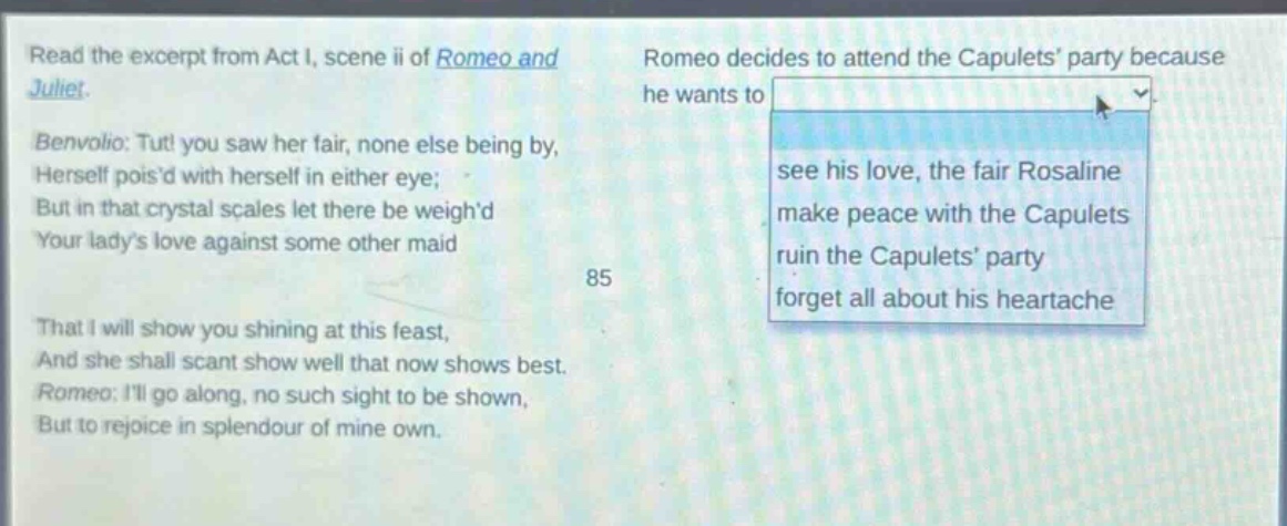 read the excerpt from act i, scene ii of romeo and juliet. benvolio: tut! you saw her fair, none else being by, herself poisd with herself in either eye; but in that crystal scales let there be weighd your ladys love against some other maid that i will show you shining at this feast, and she shall scant show well that now shows best. romeo: ill go along, no such sight to be shown, but to rejoice in splendour of mine own. romeo decides to attend the capulets party because he wants to see his love, the fair rosaline make peace with the capulets ruin the capulets party forget all about his heartache