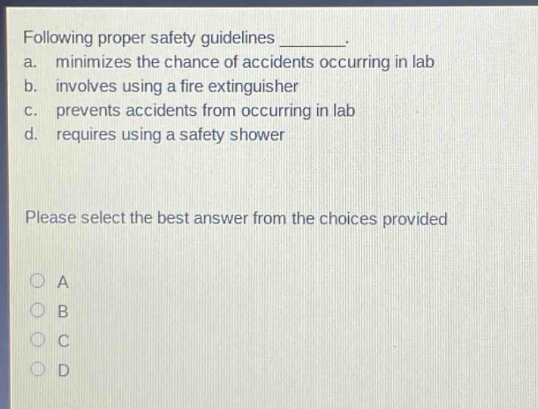 following proper safety guidelines ________. a. minimizes the chance of accidents occurring in lab b. involves using a fire extinguisher c. prevents accidents from occurring in lab d. requires using a safety shower please select the best answer from the choices provided a b c d