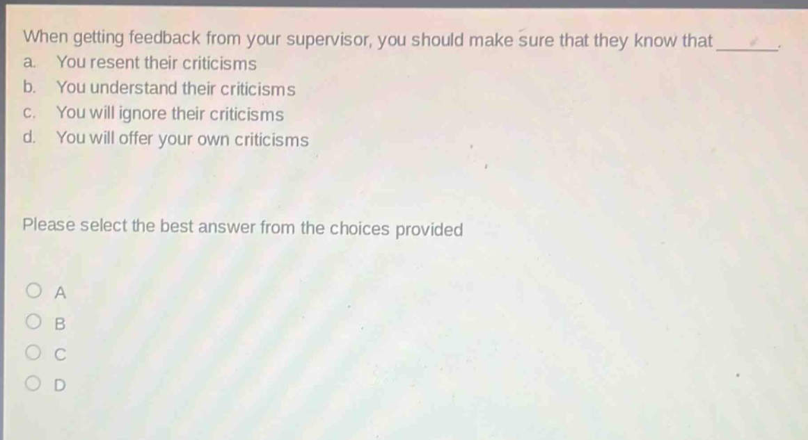 when getting feedback from your supervisor, you should make sure that they know that _. a. you resent their criticisms b. you understand their criticisms c. you will ignore their criticisms d. you will offer your own criticisms please select the best answer from the choices provided