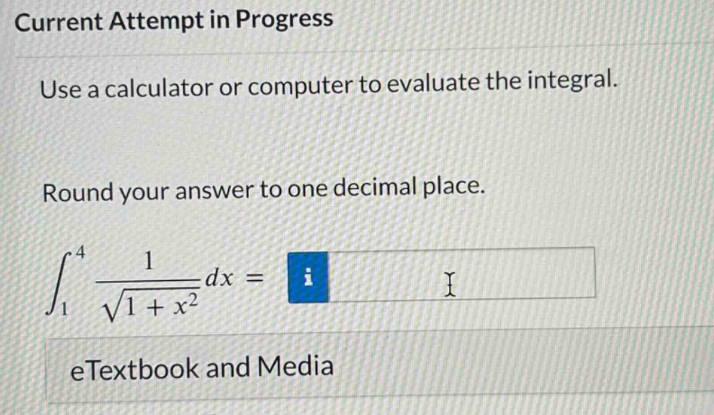 current attempt in progress use a calculator or computer to evaluate the integral. round your answer to one decimal place. ∫₁⁴ 1/√(1 + x²) dx = etextbook and media
