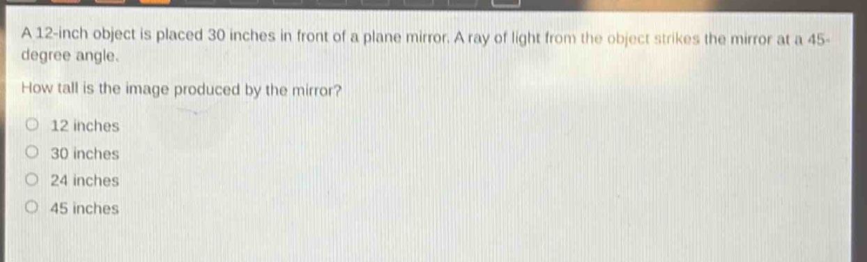 a 12 - inch object is placed 30 inches in front of a plane mirror. a ray of light from the object strikes the mirror at a 45 - degree angle. how tall is the image produced by the mirror? 12 inches 30 inches 24 inches 45 inches