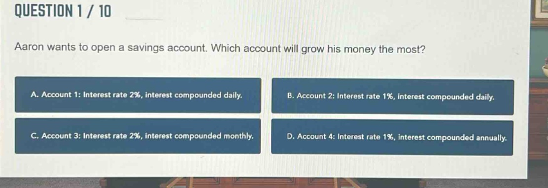 question 1 / 10\naaron wants to open a savings account. which account will grow his money the most?\na. account 1: interest rate 2%, interest compounded daily.\nb. account 2: interest rate 1%, interest compounded daily.\nc. account 3: interest rate 2%, interest compounded monthly.\nd. account 4: interest rate 1%, interest compounded annually.