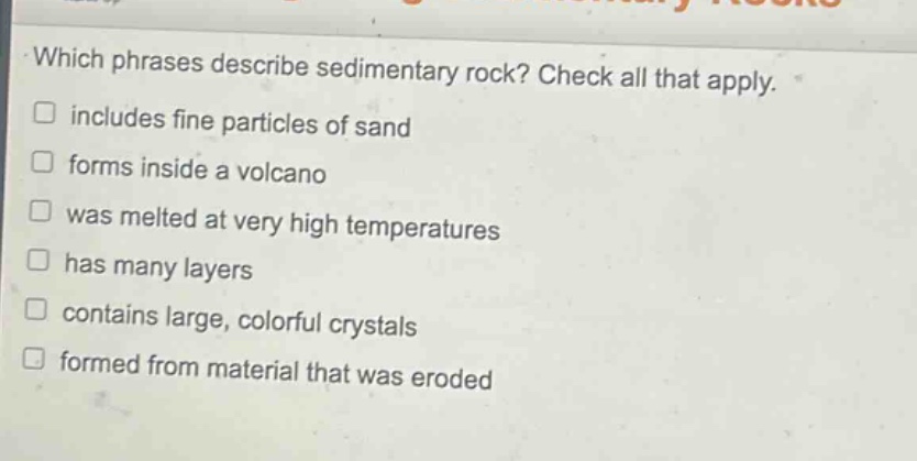 which phrases describe sedimentary rock? check all that apply. includes fine particles of sand forms inside a volcano was melted at very high temperatures has many layers contains large, colorful crystals formed from material that was eroded