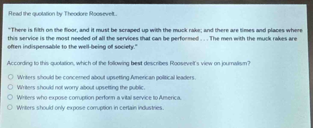 read the quotation by theodore roosevelt.. \there is filth on the floor, and it must be scraped up with the muck rake; and there are times and places where this service is the most needed of all the services that can be performed... the men with the muck rakes are often indispensable to the well - being of society.\ according to this quotation, which of the following best describes roosevelts view on journalism? writers should be concerned about upsetting american political leaders. writers should not worry about upsetting the public. writers who expose corruption perform a vital service to america. writers should only expose corruption in certain industries.