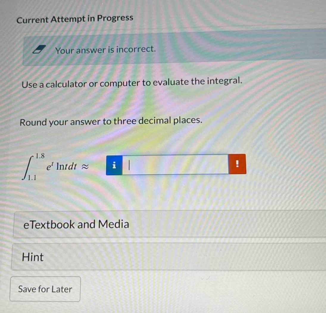 current attempt in progress\nyour answer is incorrect.\nuse a calculator or computer to evaluate the integral.\nround your answer to three decimal places.\n∫₁.₁¹.₈ eᵗ lntdt ≈\netextbook and media\nhint\nsave for later