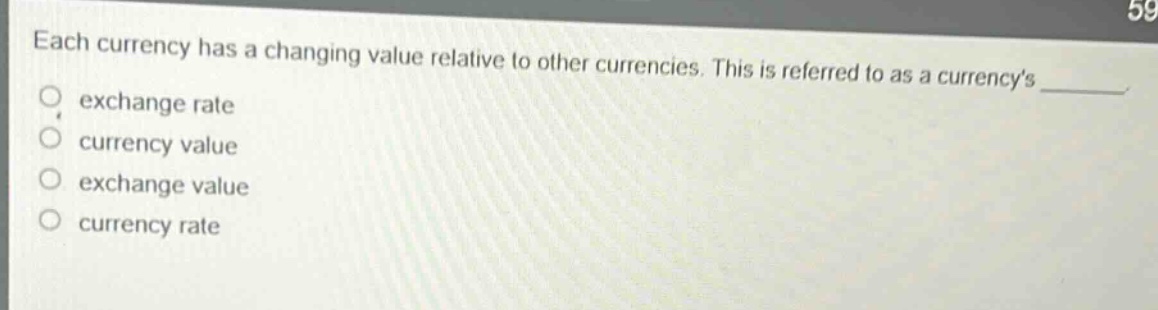 each currency has a changing value relative to other currencies. this is referred to as a currencys exchange rate currency value exchange value currency rate