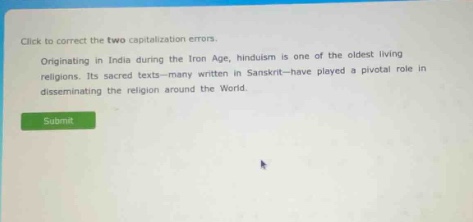 click to correct the two capitalization errors. originating in india during the iron age, hinduism is one of the oldest living religions. its sacred texts - many written in sanskrit - have played a pivotal role in disseminating the religion around the world. submit