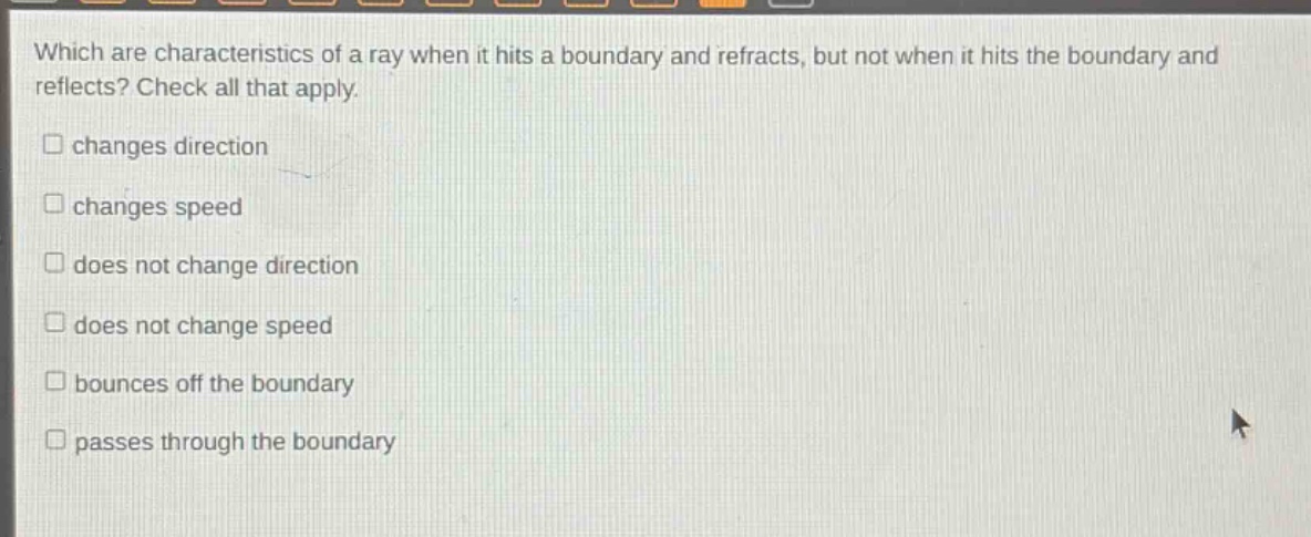 which are characteristics of a ray when it hits a boundary and refracts, but not when it hits the boundary and reflects? check all that apply. changes direction changes speed does not change direction does not change speed bounces off the boundary passes through the boundary