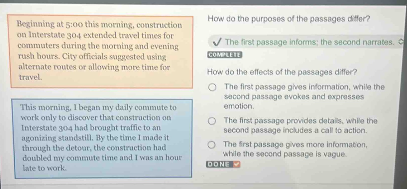 beginning at 5:00 this morning, construction on interstate 304 extended travel times for commuters during the morning and evening rush hours. city officials suggested using alternate routes or allowing more time for travel. this morning, i began my daily commute to work only to discover that construction on interstate 304 had brought traffic to an agonizing standstill. by the time i made it through the detour, the construction had doubled my commute time and i was an hour late to work. how do the purposes of the passages differ? the first passage informs; the second narrates. complete how do the effects of the passages differ? the first passage gives information, while the second passage evokes and expresses emotion. the first passage provides details, while the second passage includes a call to action. the first passage gives more information, while the second passage is vague. done