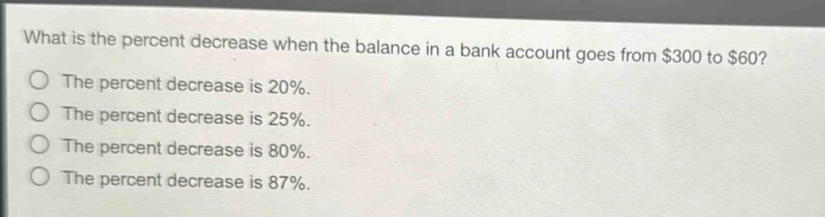 what is the percent decrease when the balance in a bank account goes from $300 to $60? the percent decrease is 20%. the percent decrease is 25%. the percent decrease is 80%. the percent decrease is 87%.