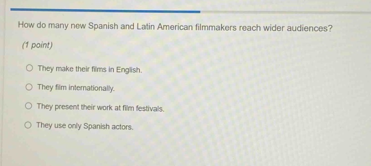 how do many new spanish and latin american filmmakers reach wider audiences? (1 point) they make their films in english. they film internationally. they present their work at film festivals. they use only spanish actors.