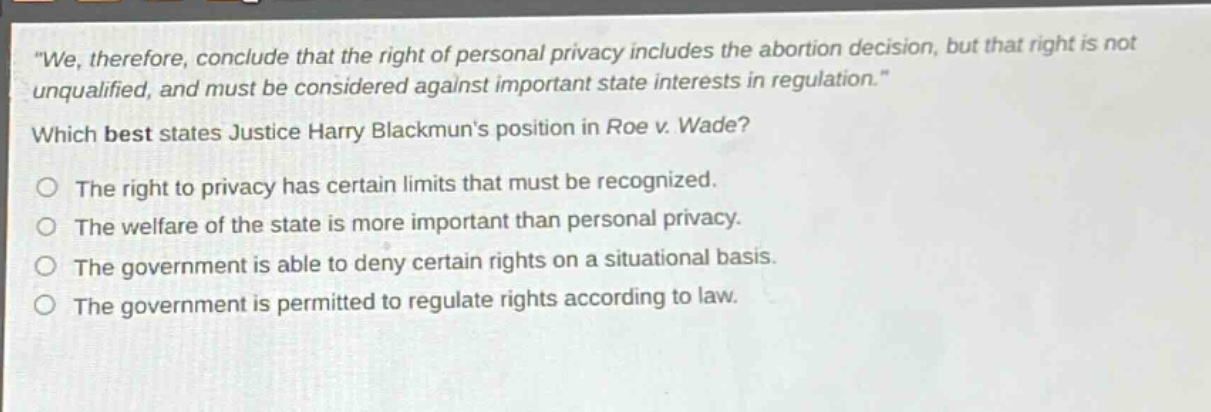 we, therefore, conclude that the right of personal privacy includes the abortion decision, but that right is not unqualified, and must be considered against important state interests in regulation. which best states justice harry blackmuns position in roe v. wade? the right to privacy has certain limits that must be recognized. the welfare of the state is more important than personal privacy. the government is able to deny certain rights on a situational basis. the government is permitted to regulate rights according to law.