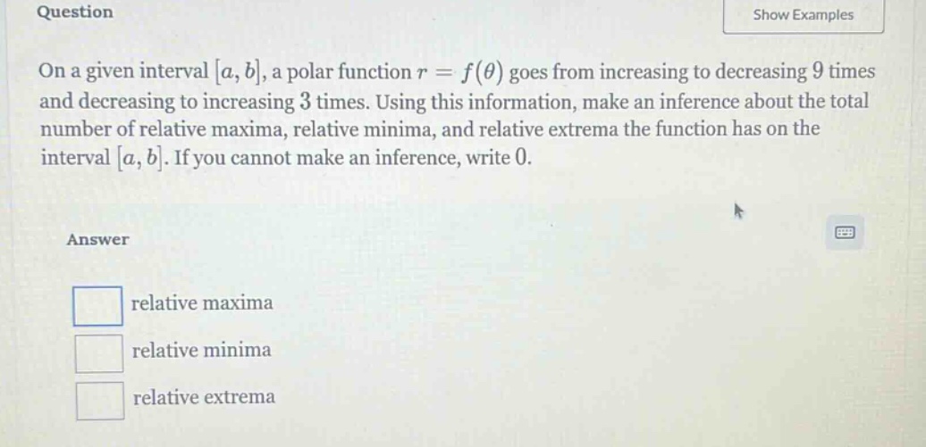 question on a given interval a,b, a polar function r = f(θ) goes from increasing to decreasing 9 times and decreasing to increasing 3 times. using this information, make an inference about the total number of relative maxima, relative minima, and relative extrema the function has on the interval a,b. if you cannot make an inference, write 0. answer relative maxima relative minima relative extrema