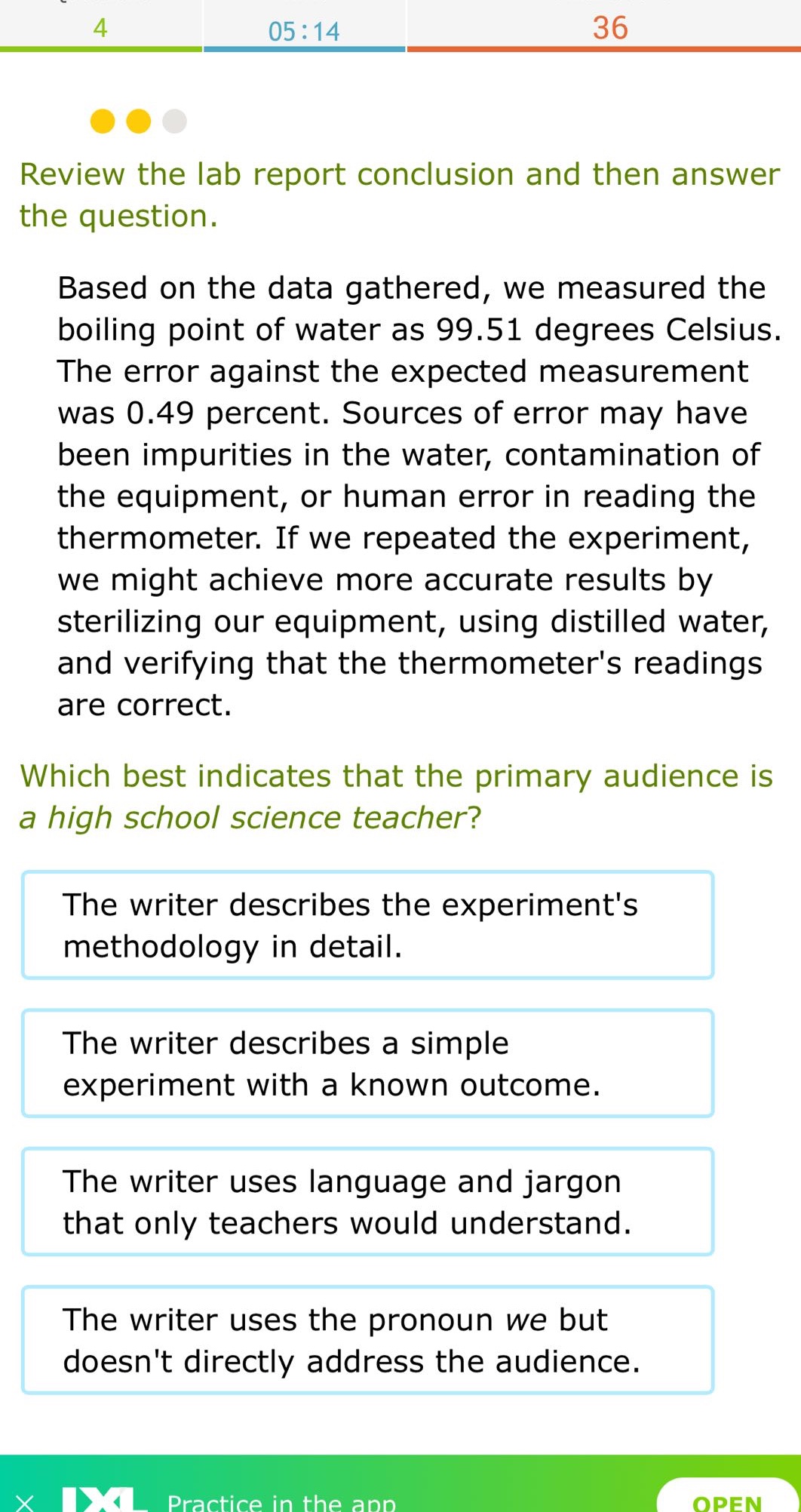 review the lab report conclusion and then answer the question. based on the data gathered, we measured the boiling point of water as 99.51 degrees celsius. the error against the expected measurement was 0.49 percent. sources of error may have been impurities in the water, contamination of the equipment, or human error in reading the thermometer. if we repeated the experiment, we might achieve more accurate results by sterilizing our equipment, using distilled water, and verifying that the thermometers readings are correct. which best indicates that the primary audience is a high school science teacher? the writer describes the experiments methodology in detail. the writer describes a simple experiment with a known outcome. the writer uses language and jargon that only teachers would understand. the writer uses the pronoun we but doesnt directly address the audience.