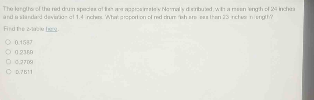 the lengths of the red drum species of fish are approximately normally distributed, with a mean length of 24 inches and a standard deviation of 1.4 inches. what proportion of red drum fish are less than 23 inches in length? find the z - table here. 0.1587 0.2389 0.2709 0.7611