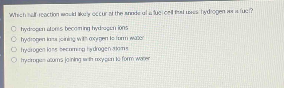 which half - reaction would likely occur at the anode of a fuel cell that uses hydrogen as a fuel? hydrogen atoms becoming hydrogen ions hydrogen ions joining with oxygen to form water hydrogen ions becoming hydrogen atoms hydrogen atoms joining with oxygen to form water