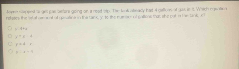 jayne stopped to get gas before going on a road trip. the tank already had 4 gallons of gas in it. which equation relates the total amount of gasoline in the tank, y, to the number of gallons that she put in the tank, x?\no y = 4 + x\no y = x - 4\no y = 4 - x\no y = x + 4