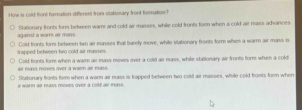 how is cold front formation different from stationary front formation?\no stationary fronts form between warm and cold air masses, while cold fronts form when a cold air mass advances against a warm air mass.\no cold fronts form between two air masses that barely move, while stationary fronts form when a warm air mass is trapped between two cold air masses.\no cold fronts form when a warm air mass moves over a cold air mass, while stationary air fronts form when a cold air mass moves over a warm air mass.\no stationary fronts form when a warm air mass is trapped between two cold air masses, while cold fronts form when a warm air mass moves over a cold air mass.