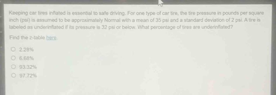 keeping car tires inflated is essential to safe driving. for one type of car tire, the tire pressure in pounds per square inch (psi) is assumed to be approximately normal with a mean of 35 psi and a standard deviation of 2 psi. a tire is labeled as underinflated if its pressure is 32 psi or below. what percentage of tires are underinflated? find the z - table here. 2.28% 6.68% 93.32% 97.72%