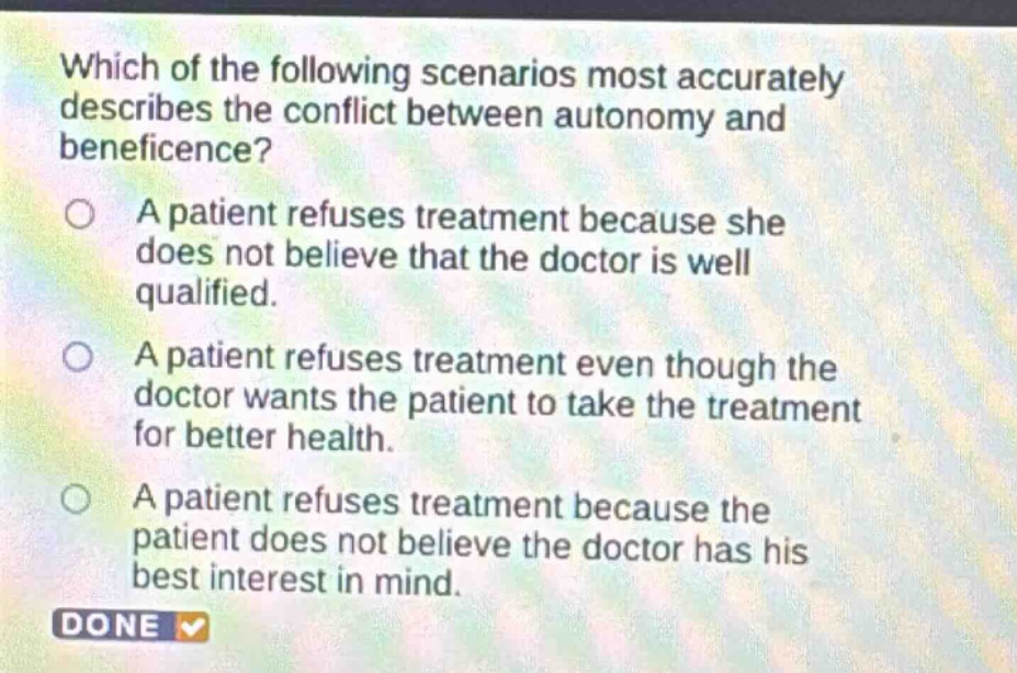 which of the following scenarios most accurately describes the conflict between autonomy and beneficence? a patient refuses treatment because she does not believe that the doctor is well qualified. a patient refuses treatment even though the doctor wants the patient to take the treatment for better health. a patient refuses treatment because the patient does not believe the doctor has his best interest in mind. done
