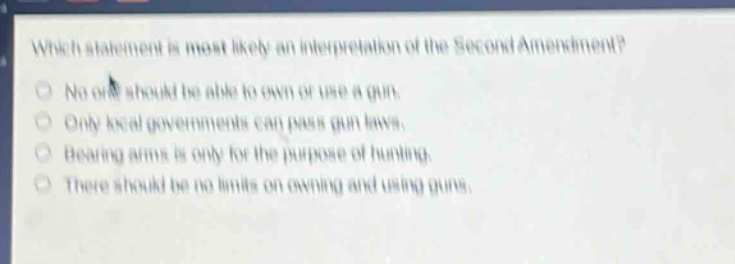 which statement is most likely an interpretation of the second amendment? no one should be able to own or use a gun. only local governments can pass gun laws. bearing arms is only for the purpose of hunting. there should be no limits on owning and using guns.