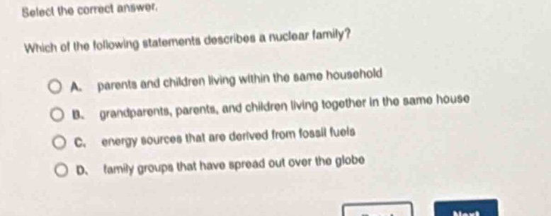 select the correct answer. which of the following statements describes a nuclear family? a. parents and children living within the same household b. grandparents, parents, and children living together in the same house c. energy sources that are derived from fossil fuels d. family groups that have spread out over the globe