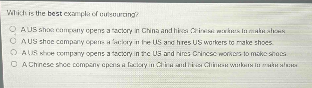 which is the best example of outsourcing? a us shoe company opens a factory in china and hires chinese workers to make shoes. a us shoe company opens a factory in the us and hires us workers to make shoes. a us shoe company opens a factory in the us and hires chinese workers to make shoes. a chinese shoe company opens a factory in china and hires chinese workers to make shoes.