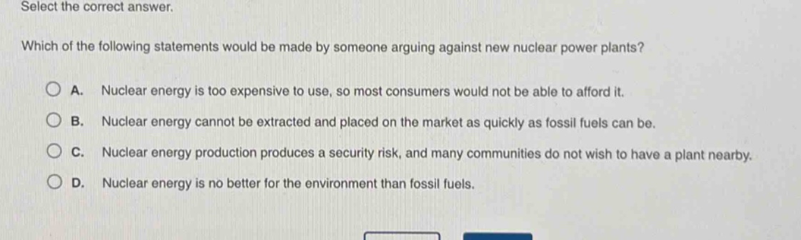 select the correct answer. which of the following statements would be made by someone arguing against new nuclear power plants? a. nuclear energy is too expensive to use, so most consumers would not be able to afford it. b. nuclear energy cannot be extracted and placed on the market as quickly as fossil fuels can be. c. nuclear energy production produces a security risk, and many communities do not wish to have a plant nearby. d. nuclear energy is no better for the environment than fossil fuels.